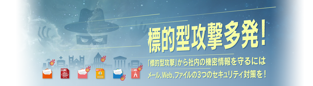 標的型攻撃多発！「標的型攻撃」から社内の機密情報を守るには、メール・Web・ファイルの3つのセキュリティ対策を！