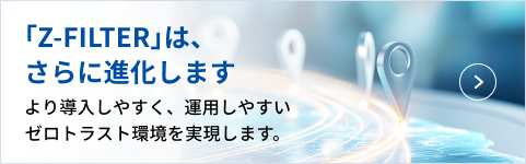「Z-FILTER」は、さらに進化します より導入しやすく、運用しやすいゼロトラスト環境を実現します。