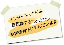 インターネットには普段接することのない有害情報がひそんでいます