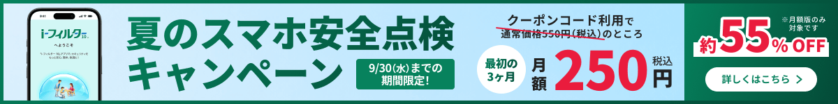 夏のスマホ安全点検キャンペーン 9/30(水)までの期間限定 クーポンコード利用で通常価格550円(税込)のところ最初の3ヶ月月額250円(税込) 約55%OFF 詳しくはこちら