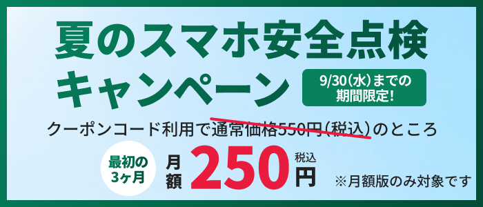 夏のスマホ安全点検キャンペーン 9/30(水)までの期間限定 クーポンコード利用で通常価格550円(税込)のところ最初の3ヶ月月額250円(税込)